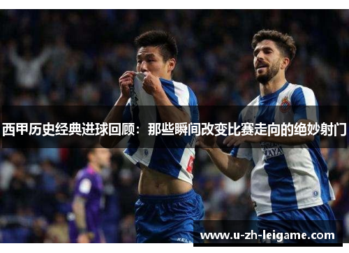 西甲历史经典进球回顾：那些瞬间改变比赛走向的绝妙射门