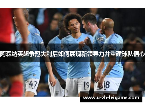 阿森纳英超争冠失利后如何展现新领导力并重建球队信心 阿森纳英超争冠失利后如何展现新领导力并重建球队信心