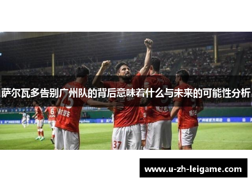 萨尔瓦多告别广州队的背后意味着什么与未来的可能性分析