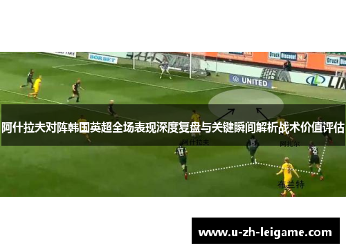 阿什拉夫对阵韩国英超全场表现深度复盘与关键瞬间解析战术价值评估