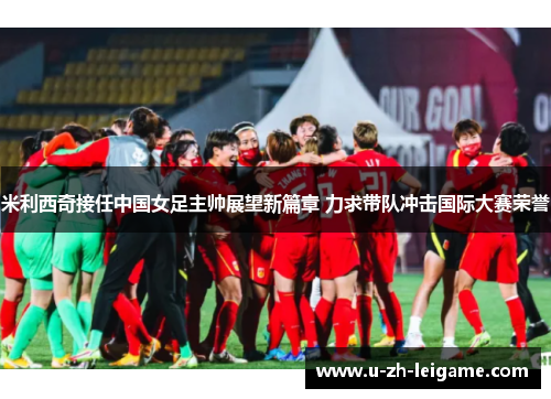 米利西奇接任中国女足主帅展望新篇章 力求带队冲击国际大赛荣誉